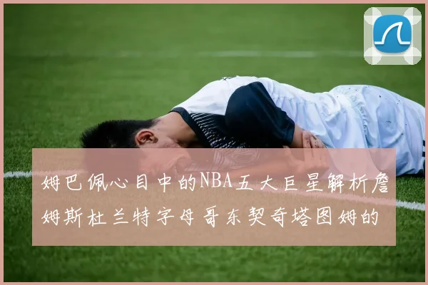 姆巴佩心目中的NBA五大巨星解析詹姆斯杜兰特字母哥东契奇塔图姆的独特魅力