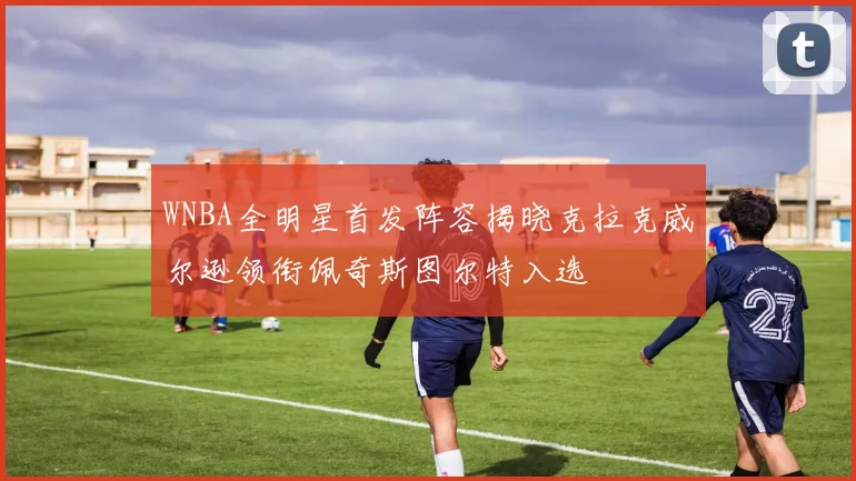 WNBA全明星首发阵容揭晓克拉克威尔逊领衔佩奇斯图尔特入选