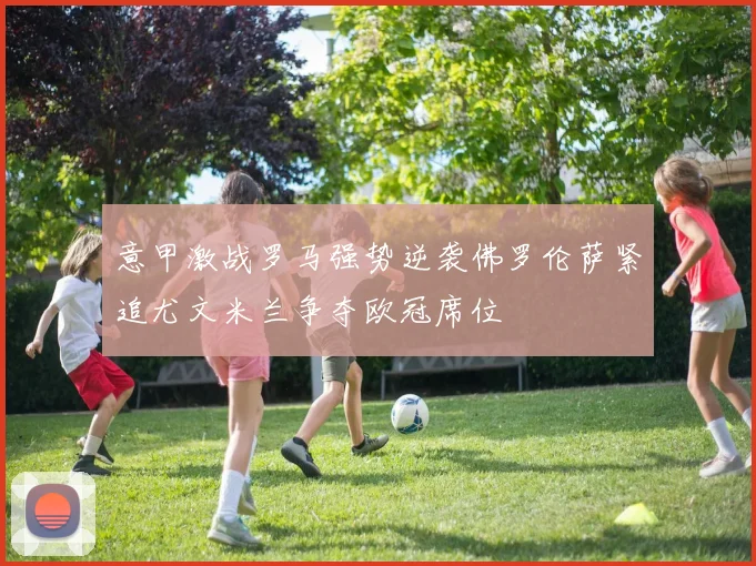 意甲激战罗马强势逆袭佛罗伦萨紧追尤文米兰争夺欧冠席位