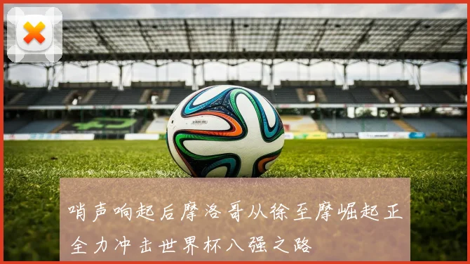 哨声响起后摩洛哥从徐至摩崛起正全力冲击世界杯八强之路