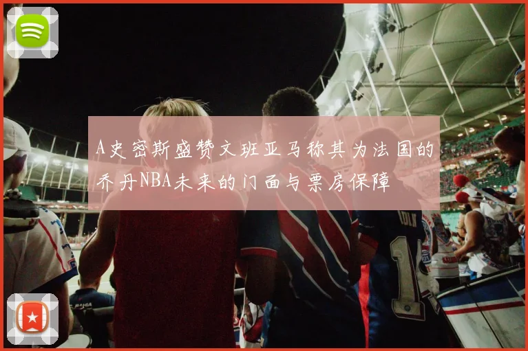 A史密斯盛赞文班亚马称其为法国的乔丹NBA未来的门面与票房保障