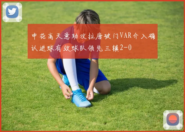 申花高天意助攻拉唐破门VAR介入确认进球有效球队领先三镇2-0
