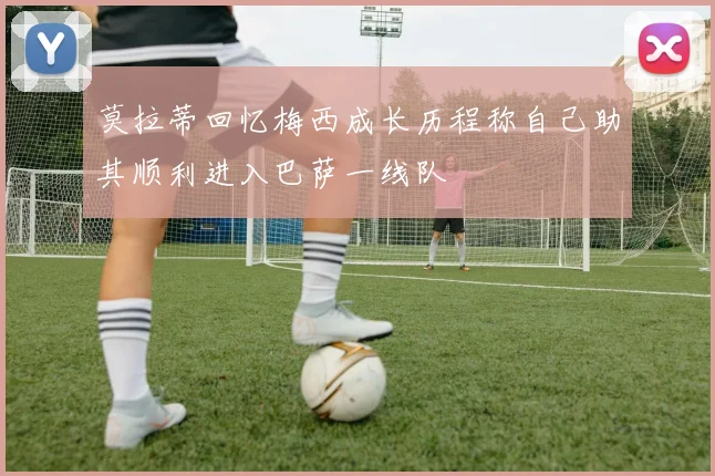 莫拉蒂回忆梅西成长历程称自己助其顺利进入巴萨一线队