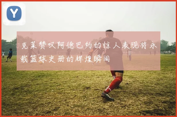 克莱赞叹阿德巴约的惊人表现将永载篮球史册的辉煌瞬间