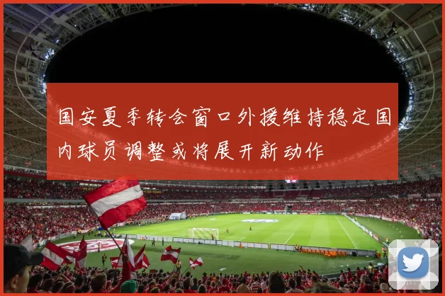 国安夏季转会窗口外援维持稳定国内球员调整或将展开新动作