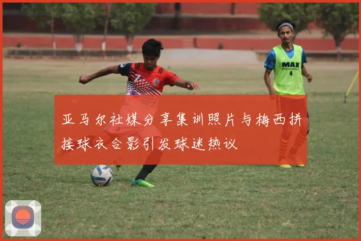 亚马尔社媒分享集训照片与梅西拼接球衣合影引发球迷热议