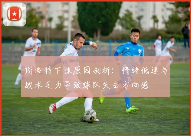 斯洛特下课原因剖析：情绪低迷与战术乏力导致球队失去方向感