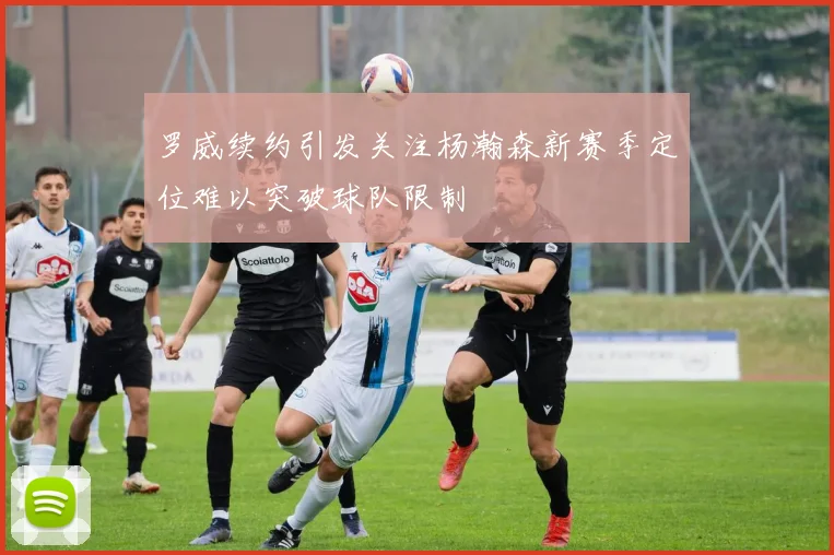 罗威续约引发关注杨瀚森新赛季定位难以突破球队限制