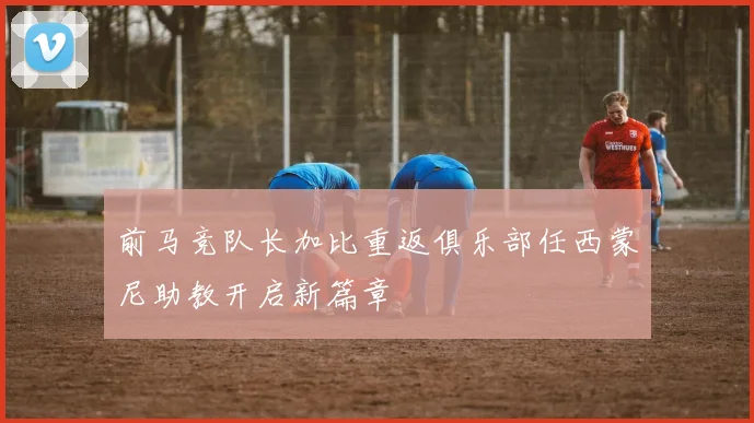 前马竞队长加比重返俱乐部任西蒙尼助教开启新篇章