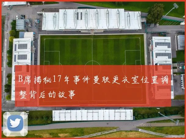 B席揭秘17年事件曼联更衣室位置调整背后的故事