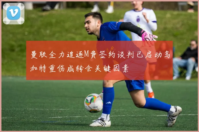 曼联全力追逐M费签约谈判已启动乌加特重伤成转会关键因素