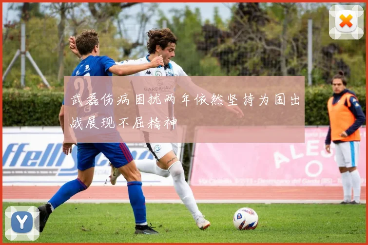 武磊伤病困扰两年依然坚持为国出战展现不屈精神