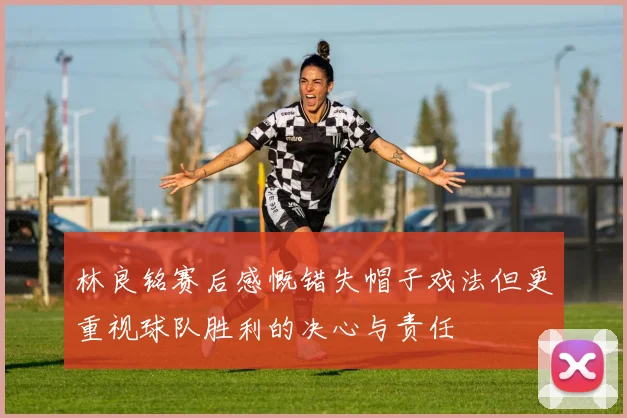 林良铭赛后感慨错失帽子戏法但更重视球队胜利的决心与责任