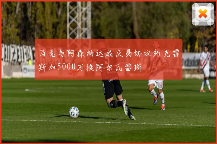 马竞与阿森纳达成交易协议约克雷斯加5000万换阿尔瓦雷斯