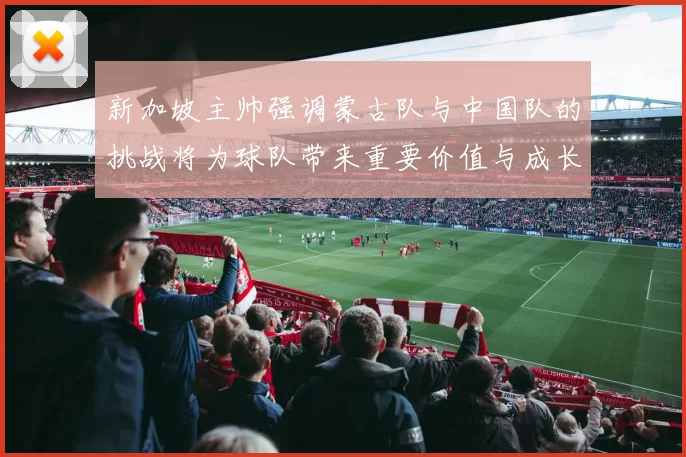 新加坡主帅强调蒙古队与中国队的挑战将为球队带来重要价值与成长机会