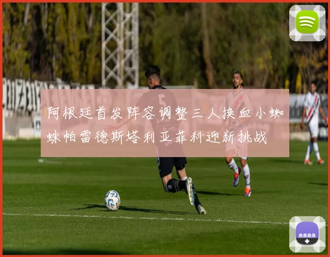 阿根廷首发阵容调整三人换血小蜘蛛帕雷德斯塔利亚菲科迎新挑战