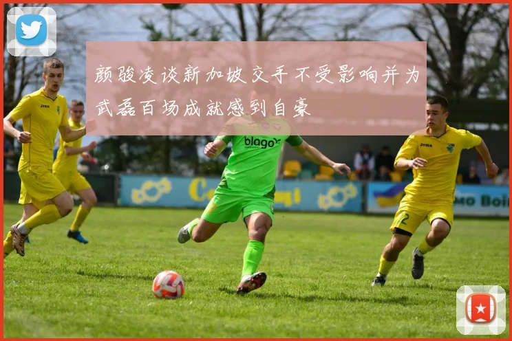 颜骏凌谈新加坡交手不受影响并为武磊百场成就感到自豪