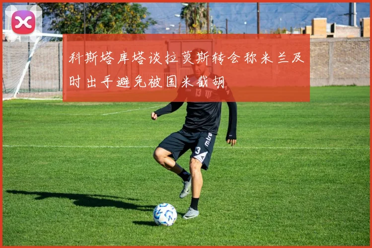 科斯塔库塔谈拉莫斯转会称米兰及时出手避免被国米截胡