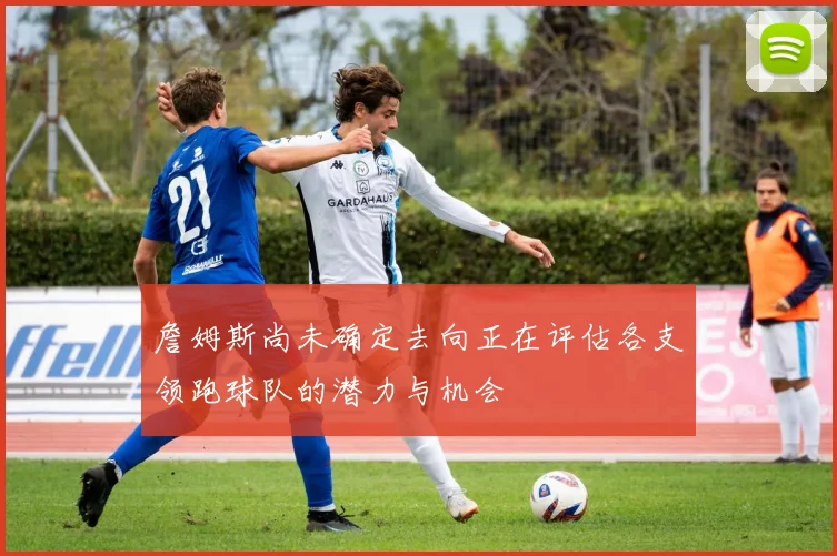 詹姆斯尚未确定去向正在评估各支领跑球队的潜力与机会