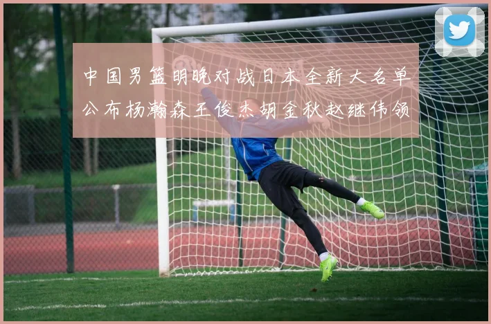 中国男篮明晚对战日本全新大名单公布杨瀚森王俊杰胡金秋赵继伟领衔出战