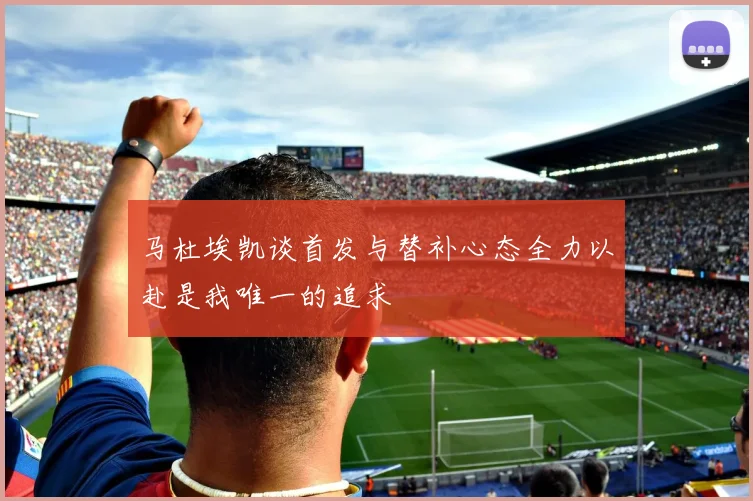 马杜埃凯谈首发与替补心态全力以赴是我唯一的追求
