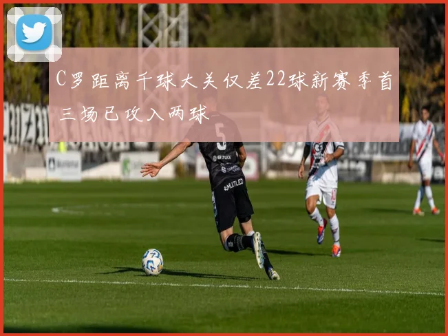 C罗距离千球大关仅差22球新赛季首三场已攻入两球