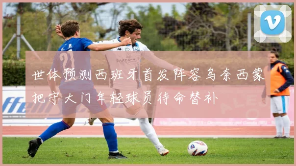 世体预测西班牙首发阵容乌奈西蒙把守大门年轻球员待命替补