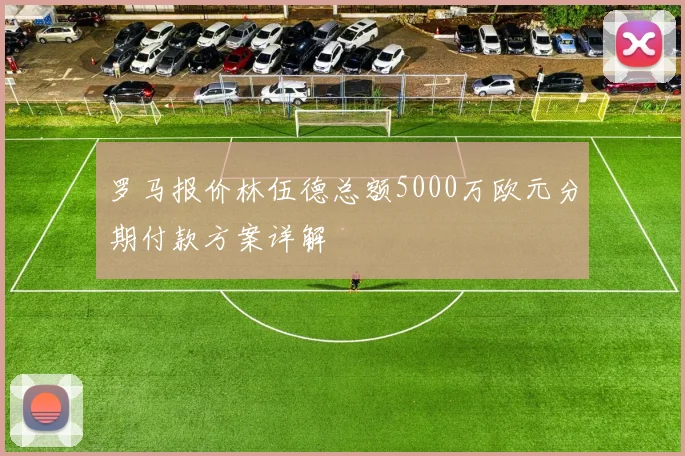 罗马报价林伍德总额5000万欧元分期付款方案详解