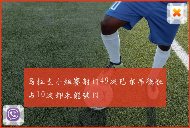 乌拉圭小组赛射门49次巴尔韦德独占10次却未能破门