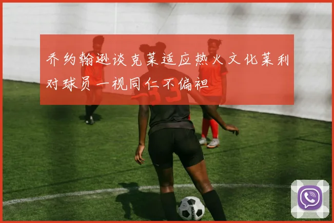 乔约翰逊谈克莱适应热火文化莱利对球员一视同仁不偏袒