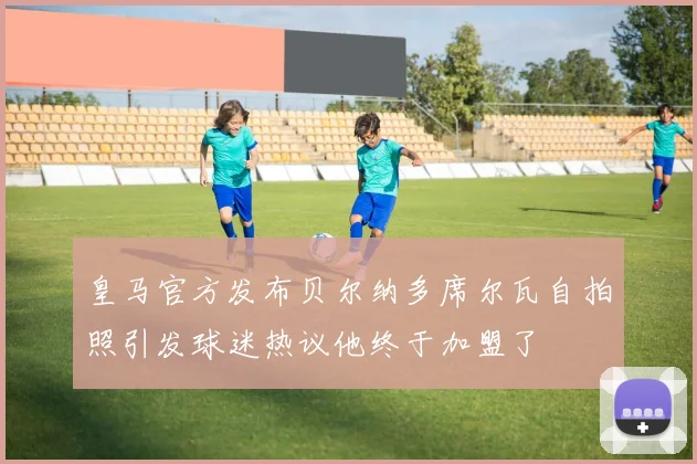 皇马官方发布贝尔纳多席尔瓦自拍照引发球迷热议他终于加盟了