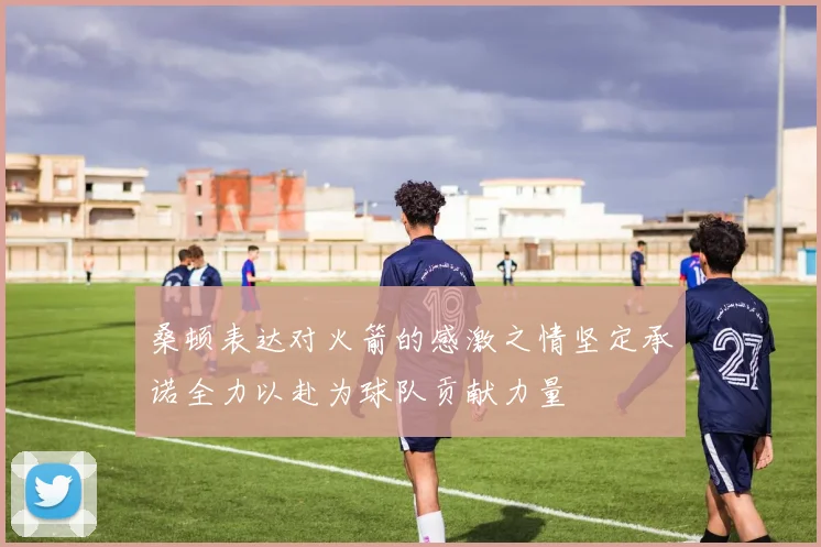 桑顿表达对火箭的感激之情坚定承诺全力以赴为球队贡献力量
