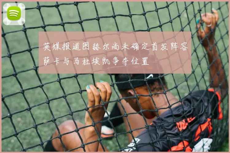 英媒报道图赫尔尚未确定首发阵容萨卡与马杜埃凯争夺位置