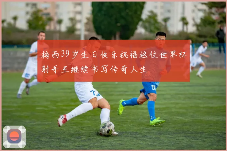 梅西39岁生日快乐祝福这位世界杯射手王继续书写传奇人生