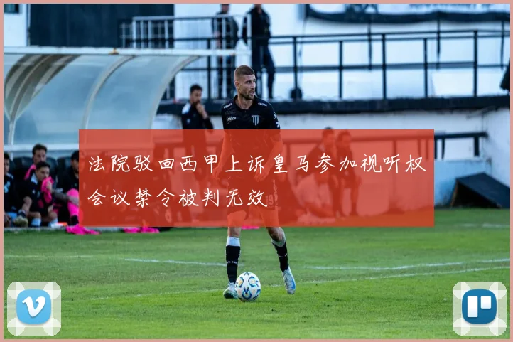 法院驳回西甲上诉皇马参加视听权会议禁令被判无效