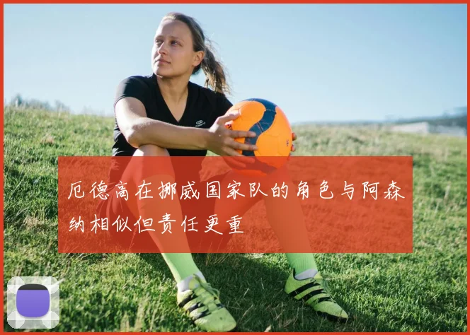 厄德高在挪威国家队的角色与阿森纳相似但责任更重